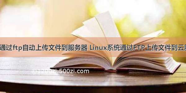 linux通过ftp自动上传文件到服务器 Linux系统通过FTP上传文件到云服务器