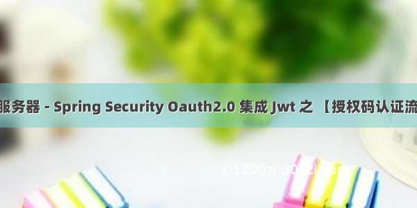 搭建认证服务器 - Spring Security Oauth2.0 集成 Jwt 之 【授权码认证流程】 总结