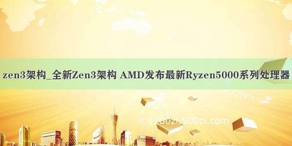 zen3架构_全新Zen3架构 AMD发布最新Ryzen5000系列处理器