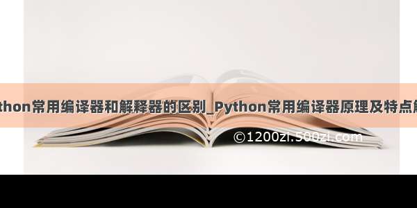 python常用编译器和解释器的区别_Python常用编译器原理及特点解析