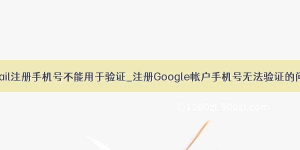 gmail注册手机号不能用于验证_注册Google帐户手机号无法验证的问题