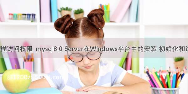 mysql root远程访问权限_mysql8.0 Server在Windows平台中的安装 初始化和远程访问设置...