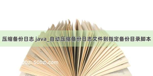 压缩备份日志 java_自动压缩备份日志文件到指定备份目录脚本