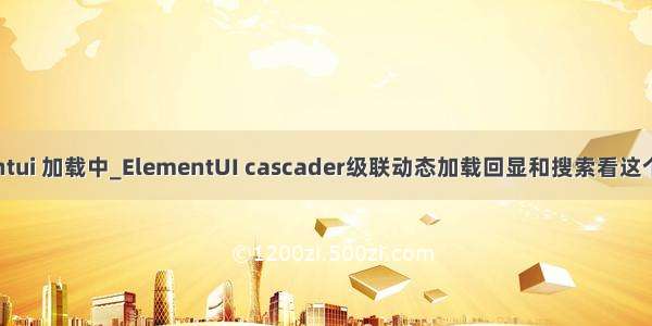 elementui 加载中_ElementUI cascader级联动态加载回显和搜索看这个就够了