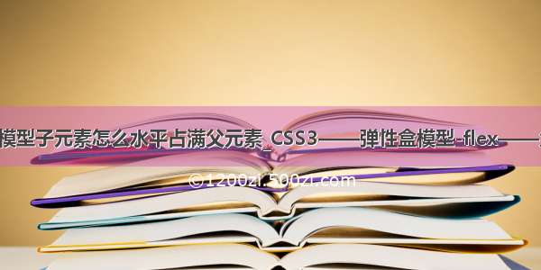 html盒子模型子元素怎么水平占满父元素_CSS3——弹性盒模型-flex——父级属性...