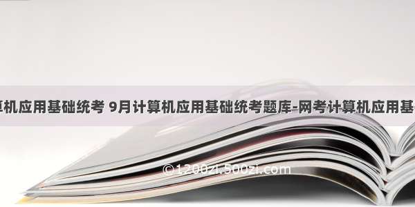 9月份计算机应用基础统考 9月计算机应用基础统考题库-网考计算机应用基础真题1...