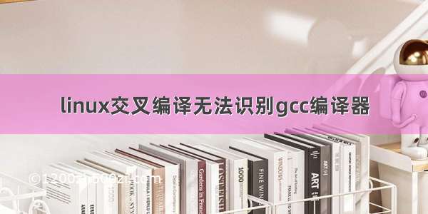 linux交叉编译无法识别gcc编译器