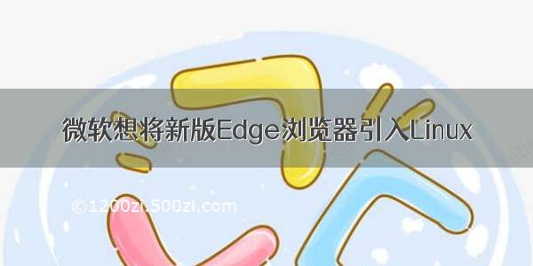 微软想将新版Edge浏览器引入Linux