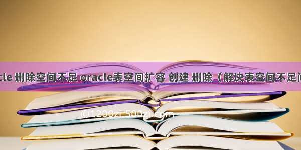 oracle 删除空间不足 oracle表空间扩容 创建 删除（解决表空间不足问题）