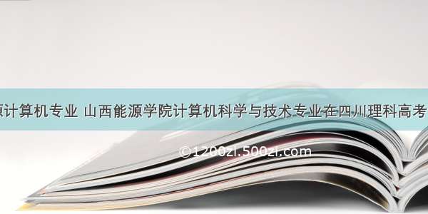 山西能源计算机专业 山西能源学院计算机科学与技术专业在四川理科高考录取最低