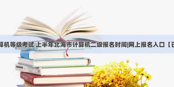 北海市计算机等级考试 上半年北海市计算机二级报名时间|网上报名入口【已开通】...