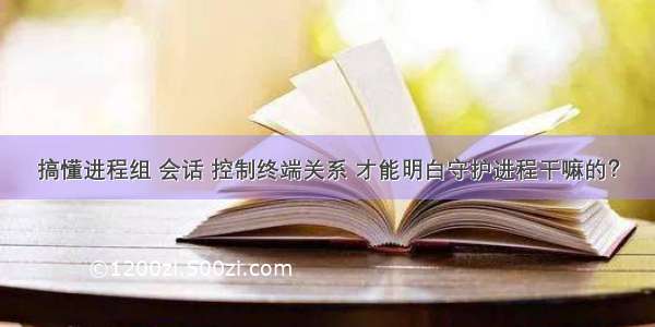 搞懂进程组 会话 控制终端关系 才能明白守护进程干嘛的？