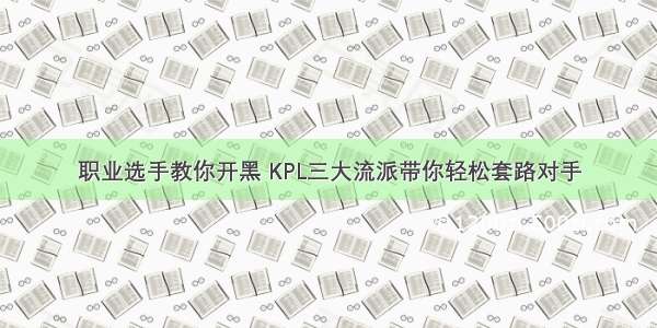 职业选手教你开黑 KPL三大流派带你轻松套路对手