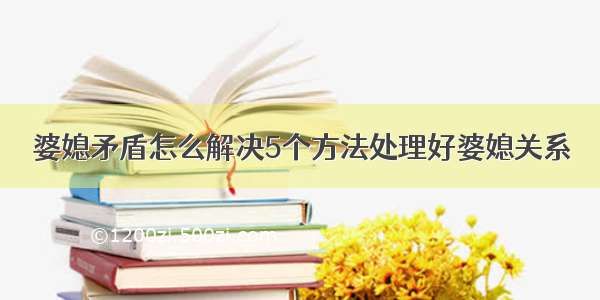 婆媳矛盾怎么解决5个方法处理好婆媳关系