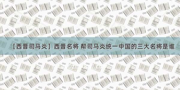 【西晋司马炎】西晋名将 帮司马炎统一中国的三大名将是谁