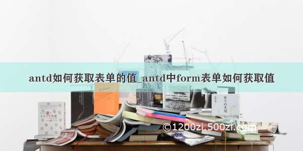 antd如何获取表单的值_antd中form表单如何获取值