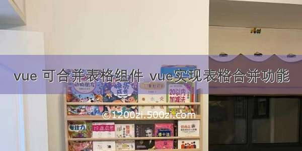 vue 可合并表格组件_vue实现表格合并功能