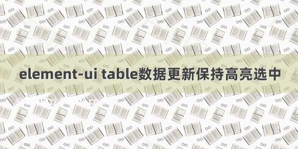 element-ui table数据更新保持高亮选中