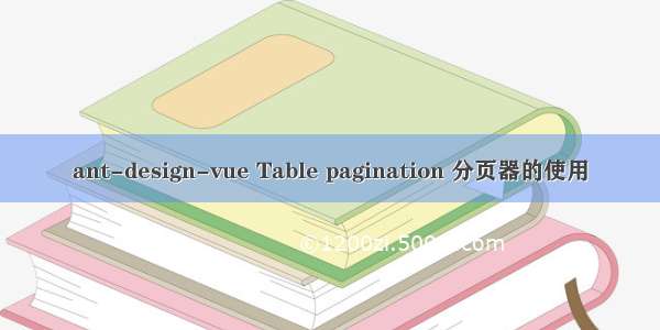 ant-design-vue Table pagination 分页器的使用