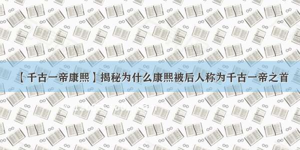 【千古一帝康熙】揭秘为什么康熙被后人称为千古一帝之首