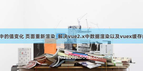 vuex中的值变化 页面重新渲染_解决vue2.x中数据渲染以及vuex缓存的问题