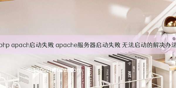 php apach启动失败 apache服务器启动失败 无法启动的解决办法