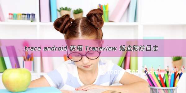 trace android 使用 Traceview 检查跟踪日志