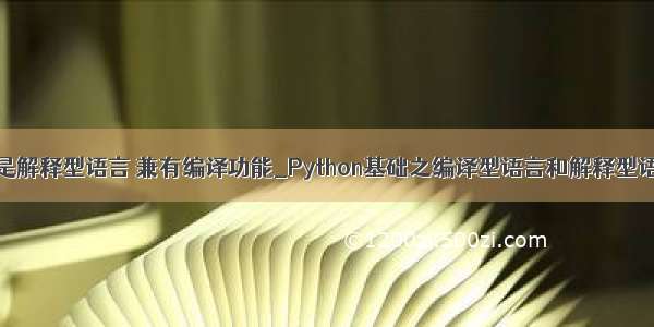 python语言是解释型语言 兼有编译功能_Python基础之编译型语言和解释型语言的区别...