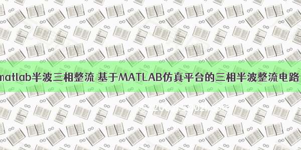 matlab半波三相整流 基于MATLAB仿真平台的三相半波整流电路