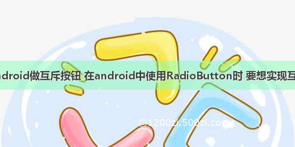 android做互斥按钮 在android中使用RadioButton时 要想实现互斥