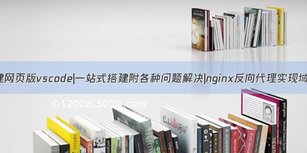 服务器上搭建网页版vscode|一站式搭建附各种问题解决|nginx反向代理实现域名登陆|域名