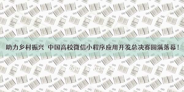 助力乡村振兴  中国高校微信小程序应用开发总决赛圆满落幕！