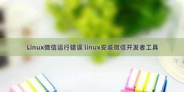 Linux微信运行错误 linux安装微信开发者工具