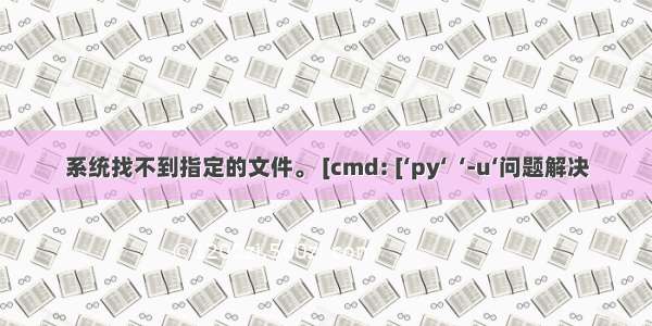 系统找不到指定的文件。 [cmd: [‘py‘  ‘-u‘问题解决