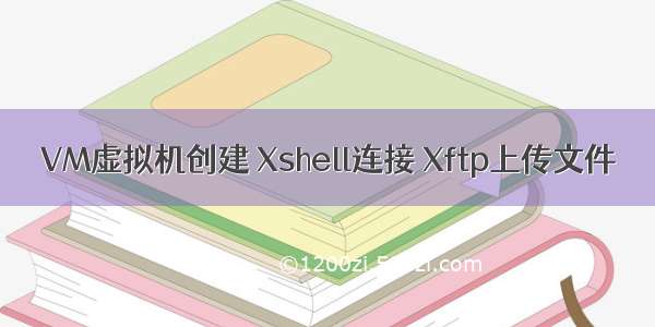 VM虚拟机创建 Xshell连接 Xftp上传文件