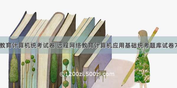 远程教育计算机统考试卷 远程网络教育计算机应用基础统考题库试卷7.doc