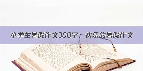 小学生暑假作文300字：快乐的暑假作文