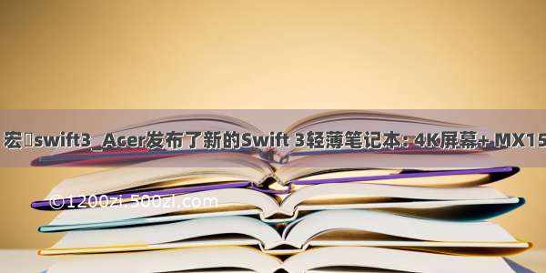 mx150 宏碁swift3_Acer发布了新的Swift 3轻薄笔记本: 4K屏幕+ MX150图形卡