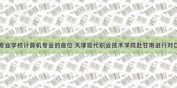 舟曲县中等专业学校计算机专业的座位 天津现代职业技术学院赴甘南进行对口帮扶工作...