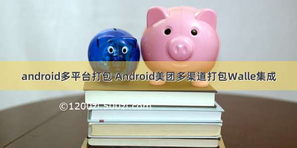 android多平台打包 Android美团多渠道打包Walle集成