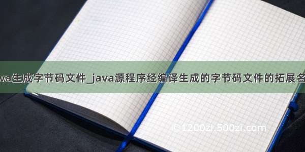 java生成字节码文件_java源程序经编译生成的字节码文件的拓展名为