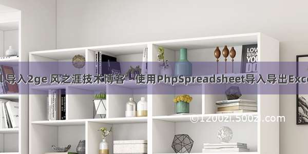 php excel 导入2ge 风之涯技术博客 - 使用PhpSpreadsheet导入导出Excel简单描述