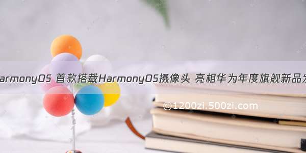 首款搭载HarmonyOS 首款搭载HarmonyOS摄像头 亮相华为年度旗舰新品发布盛典...