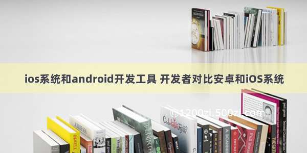 ios系统和android开发工具 开发者对比安卓和iOS系统