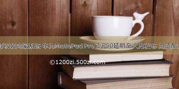 小米平板2可以装鸿蒙系统 华为MatePad Pro 2/P50延期至六月发布 为适配鸿蒙系统...