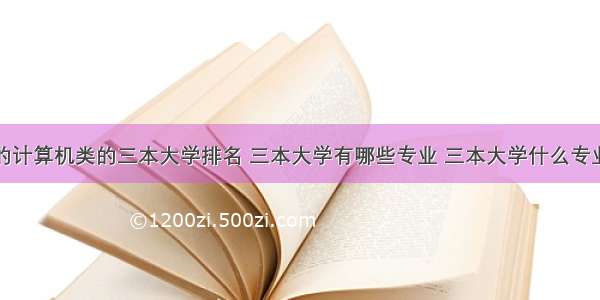 好的计算机类的三本大学排名 三本大学有哪些专业 三本大学什么专业好