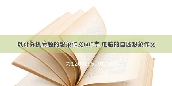 以计算机为题的想象作文600字 电脑的自述想象作文