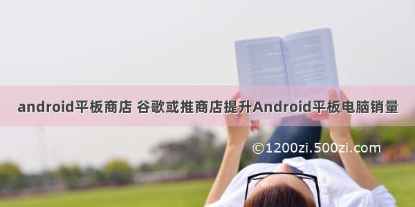 android平板商店 谷歌或推商店提升Android平板电脑销量
