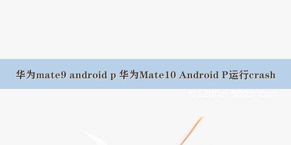 华为mate9 android p 华为Mate10 Android P运行crash