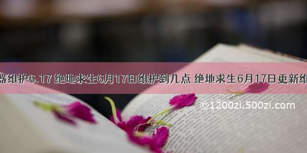 绝地求生服务器维护6.17 绝地求生6月17日维护到几点 绝地求生6月17日更新维护时间详情...